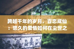 跨越千年的岁月，百恋成仙：悠久的爱情如何在尘世之中浑然天成