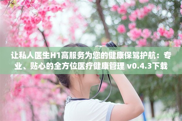 让私人医生H1高服务为您的健康保驾护航：专业、贴心的全方位医疗健康管理 v0.4.3下载