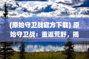 (原始守卫战官方下载) 原始守卫战：重返荒野，揭秘自然生态保护之路的战斗与挑战