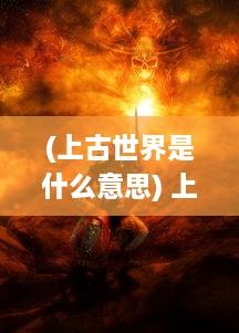 (上古世界是什么意思) 上古世界：神秘的文明、遗失的技术和神秘种族的史前冒险