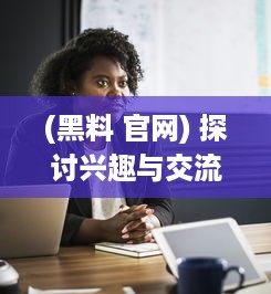 (黑料 官网) 探讨兴趣与交流平台：详解xgua黑料社区的魅力与用户体验