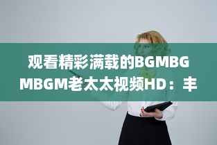 观看精彩满载的BGMBGMBGM老太太视频HD：丰富生活，喜悦心情的高清影像欣赏