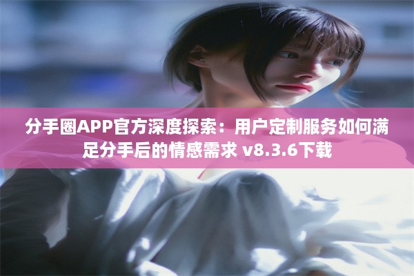 分手圈APP官方深度探索：用户定制服务如何满足分手后的情感需求 v8.3.6下载