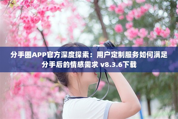 分手圈APP官方深度探索：用户定制服务如何满足分手后的情感需求 v8.3.6下载