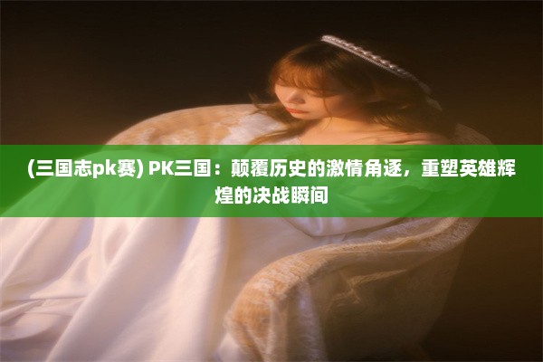 (三国志pk赛) PK三国：颠覆历史的激情角逐，重塑英雄辉煌的决战瞬间