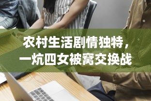 农村生活剧情独特，一炕四女被窝交换战略引发爆笑，述说不一样的啪啪故事