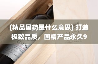 (精品国药是什么意思) 打造极致品质，国精产品永久999，让卓越成为每个人的日常