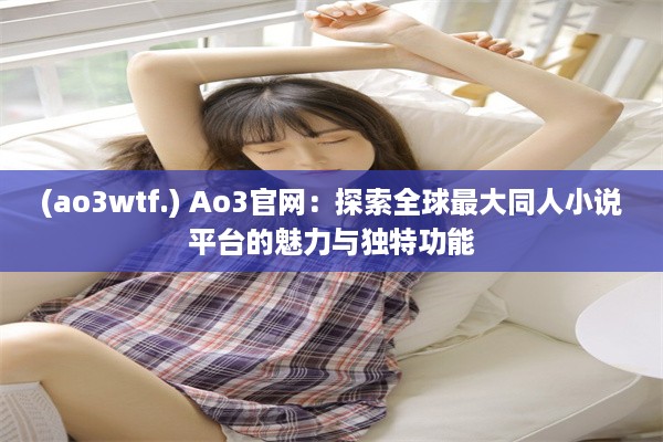 (ao3wtf.) Ao3官网：探索全球最大同人小说平台的魅力与独特功能