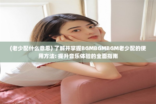 (老少配什么意思) 了解并掌握BGMBGMBGM老少配的使用方法: 提升音乐体验的全面指南