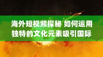 海外短视频探秘 如何运用独特的文化元素吸引国际观众 探索全球短视频趋势 v7.6.1下载