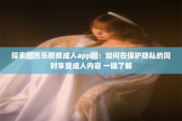 探索▓芭乐视频成人app▓：如何在保护隐私的同时享受成人内容 一键了解