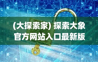 (大探索家) 探索大象官方网站入口最新版本：一站式解锁全新功能与体验