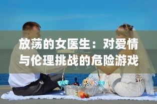 放荡的女医生：对爱情与伦理挑战的危险游戏与无法停止的性感诱惑