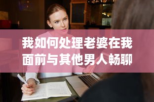 我如何处理老婆在我面前与其他男人畅聊的尴尬局面：互信与沟通的重要性揭秘