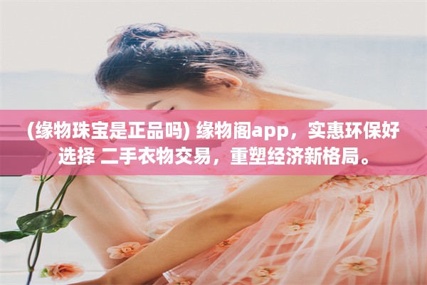 (缘物珠宝是正品吗) 缘物阁app，实惠环保好选择 二手衣物交易，重塑经济新格局。