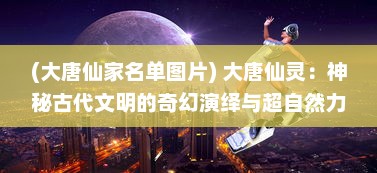 (大唐仙家名单图片) 大唐仙灵：神秘古代文明的奇幻演绎与超自然力量的探索之旅