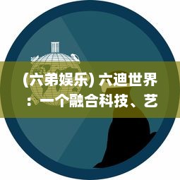 (六弟娱乐) 六迪世界：一个融合科技、艺术、文化的创新娱乐实验室