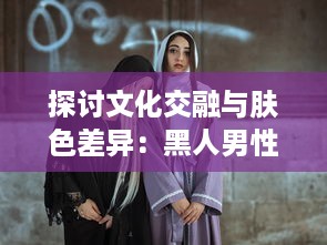 探讨文化交融与肤色差异：黑人男性与亚洲女性之间的爱情、婚姻与社会观感