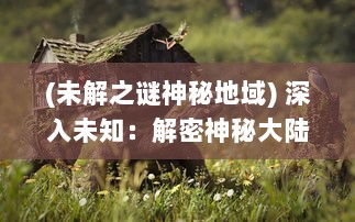 (未解之谜神秘地域) 深入未知：解密神秘大陆与奇异生物的幽深秘境探奇之旅