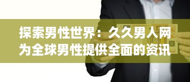 探索男性世界：久久男人网为全球男性提供全面的资讯、生活指南和娱乐内容