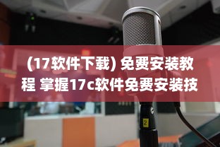 (17软件下载) 免费安装教程 掌握17c软件免费安装技巧，轻松进阶办公高手