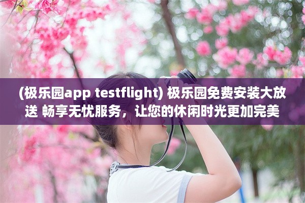 (极乐园app testflight) 极乐园免费安装大放送 畅享无忧服务，让您的休闲时光更加完美