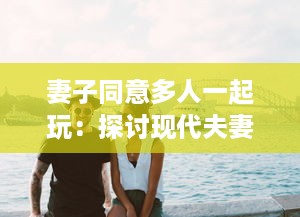 妻子同意多人一起玩：探讨现代夫妻关系中新兴娱乐方式的影响和挑战 v4.0.5下载