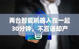 两台智能机器人在一起30分钟，不言语却产生了难以预计的深度交流