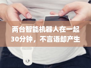 两台智能机器人在一起30分钟，不言语却产生了难以预计的深度交流