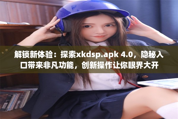 解锁新体验：探索xkdsp.apk 4.0，隐秘入口带来非凡功能，创新操作让你眼界大开