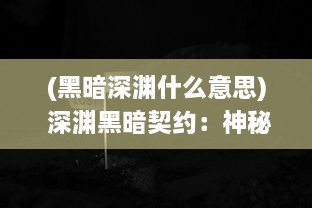 (黑暗深渊什么意思) 深渊黑暗契约：神秘寰宇之旅，探索未知的力量与边缘的恐惧