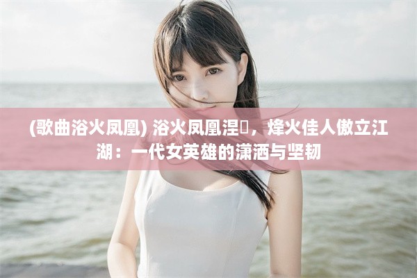 (歌曲浴火凤凰) 浴火凤凰涅槃，烽火佳人傲立江湖：一代女英雄的潇洒与坚韧