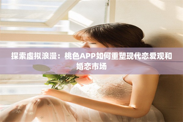 探索虚拟浪漫：桃色APP如何重塑现代恋爱观和婚恋市场