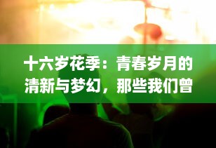 十六岁花季：青春岁月的清新与梦幻，那些我们曾经拥有的纯粹与美好