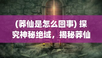 (莽仙是怎么回事) 探究神秘绝域，揭秘莽仙纪：逆天修行与奇幻仙境之神秘旅途