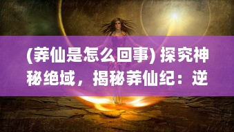 (莽仙是怎么回事) 探究神秘绝域，揭秘莽仙纪：逆天修行与奇幻仙境之神秘旅途