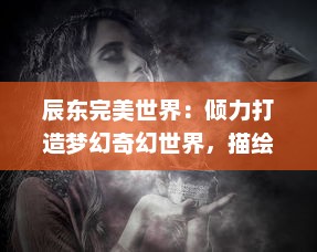 辰东完美世界：倾力打造梦幻奇幻世界，描绘现实与理想的完美交融