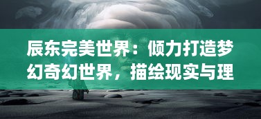 辰东完美世界：倾力打造梦幻奇幻世界，描绘现实与理想的完美交融