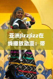 亚洲JizzJizz在线播放动漫：带你探索亚洲流行动漫文化的全新视觉体验