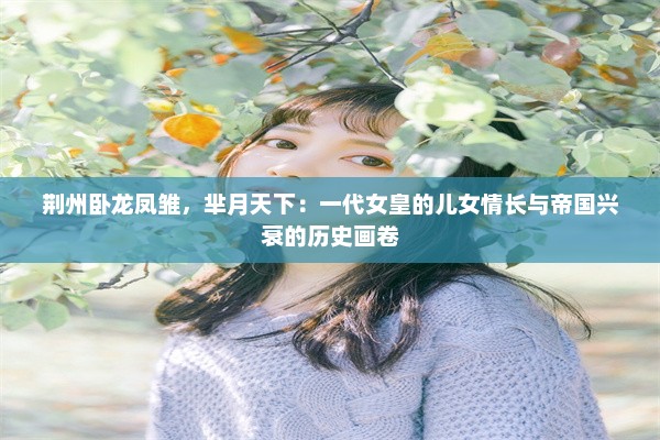 荆州卧龙凤雏，芈月天下：一代女皇的儿女情长与帝国兴衰的历史画卷