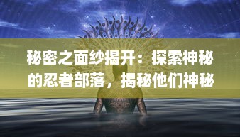 秘密之面纱揭开：探索神秘的忍者部落，揭秘他们神秘的生活及忍术