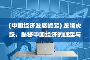 (中国经济发展崛起) 龙腾虎跃，揭秘中国经济的崛起与全球格局的跨越性改变