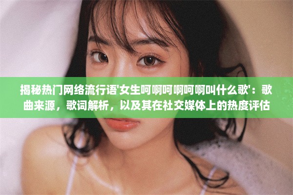 揭秘热门网络流行语'女生呵啊呵啊呵啊叫什么歌'：歌曲来源，歌词解析，以及其在社交媒体上的热度评估