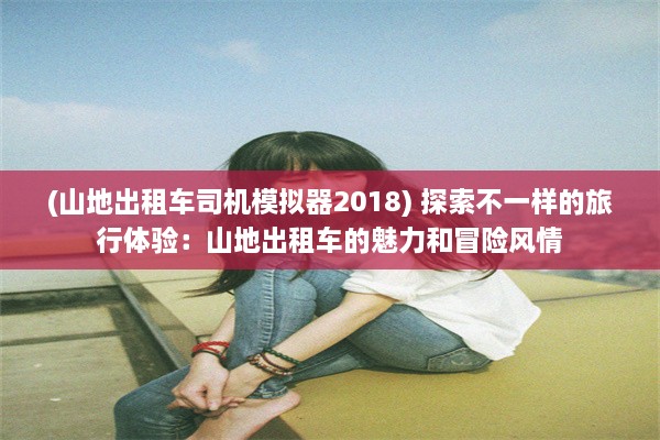 (山地出租车司机模拟器2018) 探索不一样的旅行体验：山地出租车的魅力和冒险风情