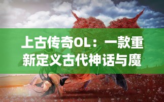 上古传奇OL：一款重新定义古代神话与魔幻元素交融的大型多人在线角色扮演游戏