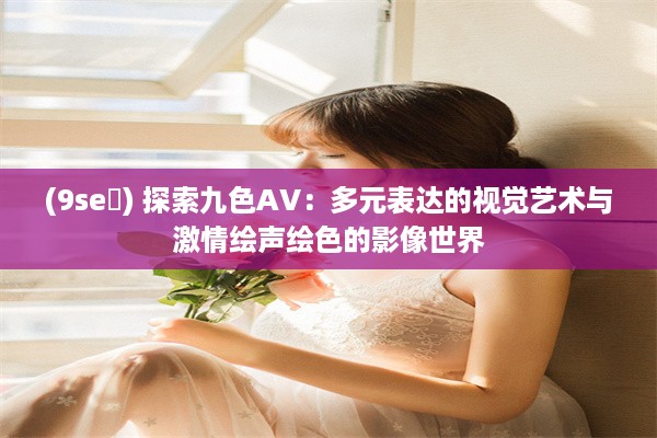 (9se ) 探索九色AV：多元表达的视觉艺术与激情绘声绘色的影像世界