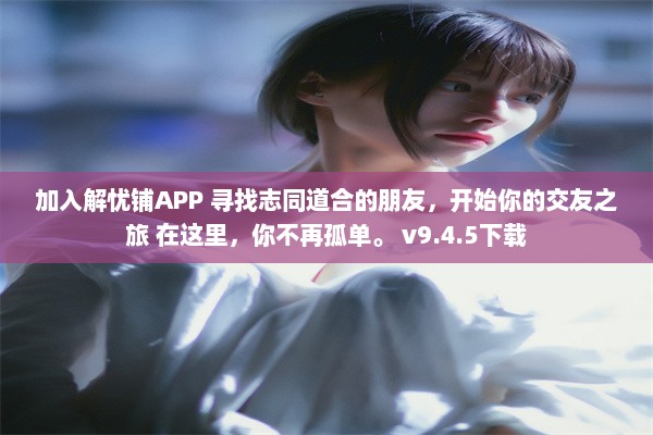 加入解忧铺APP 寻找志同道合的朋友，开始你的交友之旅 在这里，你不再孤单。 v9.4.5下载