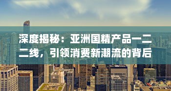 深度揭秘：亚洲国精产品一二二线，引领消费新潮流的背后策略与实力展现