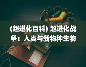 (超进化百科) 超进化战争：人类与新物种生物的全球生存挑战和技术变革战役