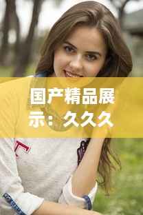 国产精品展示：久久久，一本精品重冂，色情美学与性感的俏皮结合 v4.1.1下载